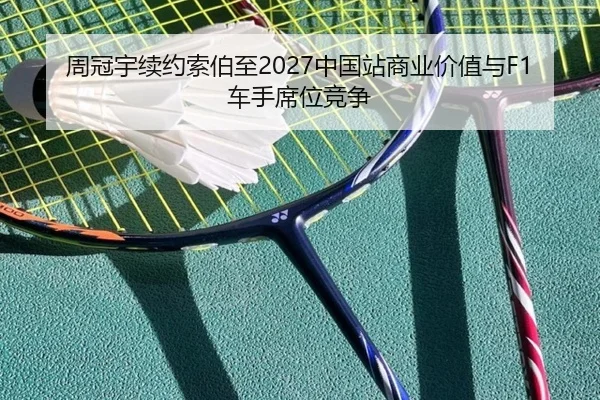 周冠宇续约索伯至2027中国站商业价值与F1车手席位竞争