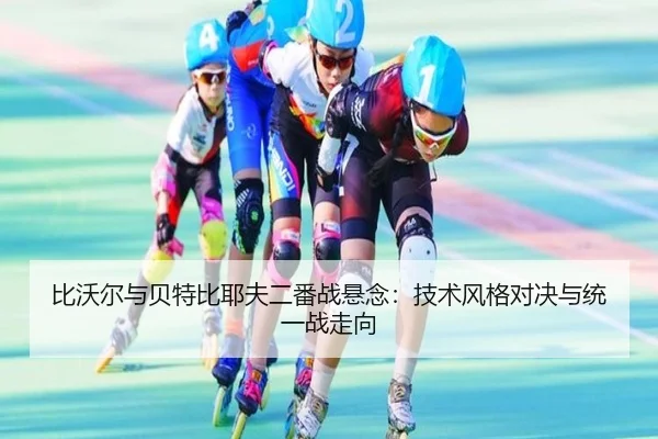 比沃尔与贝特比耶夫二番战悬念：技术风格对决与统一战走向